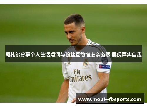 阿扎尔分享个人生活点滴与粉丝互动增进亲密感 展现真实自我