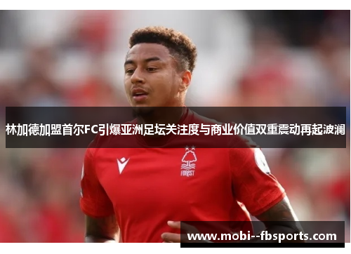 林加德加盟首尔FC引爆亚洲足坛关注度与商业价值双重震动再起波澜