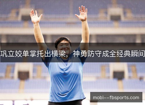 巩立姣单掌托出横梁,神勇防守成全经典瞬间 巩立姣单掌托出横梁,神勇防守成全经典瞬间