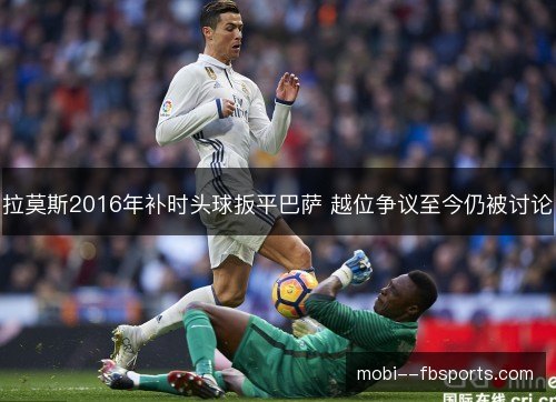 拉莫斯2016年补时头球扳平巴萨 越位争议至今仍被讨论